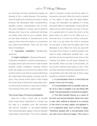 แสงธรรม 9     Saeng Dhamma
our mind does not have a wholesome quality, we        when it is tranquil, smooth, and strong, when it is
develop it; this is called bhavana. The develop-      focused on one point. When the mind is centered
ment of anything of a wholesome nature is called      on one object, it stays with the object-stable,
bhavana, like developing faith, loving-kindness,      at ease, not distracted, not agitated; it is firmly
samadhi, wisdom, understanding, and so forth.         grounded. When it contemplates, it stays with the
The word meditation is loosely used to stand for      object and no other thoughts can arise. If we put
bhavana. But it has to be understood that these       it in a general term, it is when the mind is at the
are simply words that we use to explain. When         place where we want it to be. When put in a
we talk about bhavana or development of the           technical term, it is when the mind is one-point-
aspects of the mind and wisdom, it is sometimes       ed. That is to say when the mind is anchored
also called kammatthana. There are two main           on one point, it stays with the object and is not
kinds of meditation:                                  distracted or lost. When the mind can stay with
    1.	 Tranquillity	 meditation (Samatha-bha-        the object of its choice, it is called samadhi. If we
vana) and                                             want to really understand samadhi well, I sug-
    2.	Insight	meditation	( Vipassana-bhavana).       gest that we do not spend too much time on the
Tranquillity meditation is aimed at developing in-    meaning, but rather, we will place emphasis on
ner peace which calms the mind in order to attain     the benefits. When we look at the benefits, we
samadhi. Insight .meditation cultivates wisdom        will see the meaning more clearly as well. There
which will enable us to see the true nature of life   are three important, beneficial characteristics of a
and the world, to see that all compounded things      concentrated mind. We shall look at these major
are impermanent-they appear, proceed, and dis-        benefits as outlined in Buddhism:
solve. They cannot remain static in their original         1.	A	concentrated	mind	is	a	mind	that	has	
form; they have to follow the metamorphic proc-       power;	it	has	a	lot	of	energy.
ess and evolve according to cause and condition.      	 2.	A	concentrated	mind	is	lucid-like	clear	wa-
The knowing of this truth is called insight.          ter.	As	it	is	calm,	it	enables	us	to	see	things	with	
                                                      clarity.	This	second	point	is	conducive	to	wisdom.
The Correct Way of Practicing Meditation              	 3.	The	third	benefit	follows	as	a	result	of	
   Now, let us take a closer look at samadhi          the	first	and	second	benefits.	When	the	mind	
which means-when interpreted in a simple way          is	calm	with	nothing	to	disturb	it,	to	confuse	
the state of a steadfast mind. We remember            it,	the	mind	is	at	ease,	stable,	not	agitated.	It	
well Samma Samadhi in the Noble Eightfold             is	in	a	peaceful	state.	Such	a	mind	is	happy.	
Path (Ariya-atthangika-magga). A Samma Samadhi        Therefore,	people	with	a	concentrated	mind	
means Right Concentration. The mind is steadfast      are	calm	and	so	they	are	happy.	This	is	also	a	
 