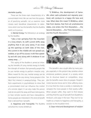 แสงธรรม 10     Saeng Dhamma
desirable	quality.                                       	 “0	 Bhikkhus,	 the	 development	 of	 Sama-
    These are the three main characteristics of a        dhi,	when	well-cultivated	and	regularly	prac-
concentrated mind. We can see here the purpos-           ticed,	will	conduce	to	a	happy	life	here	and	
es of practicing samadhi. Let us examine more            now.	What	does	this	mean?	0	Bhikkhus,	when	
closely each beneficial characteristic to deter-         free	from	desires,	free	from	all	unwholesome	
mine which one has the benefits that the Buddha          states,	one	enters	the	First	Absorption..	.,	the	
wants us to pursue.                                      Second	Absorption..	.,	the	Third	Absorption..	.,	
    1.	Mental	Energy The following is an analogy         and	the	Fourth	Absorption..”
by the Buddha:
    “Like a river springing from the mountain
in	a	long	stream,	its	swift	current	drifts	away	
anything	 that	 it	 can	 carry	 along.	 If	 we	 close	
up	 the	 openings	 on	 both	 sides	 of	 the	 river,	
the	current	in	the	middle	will	not	spread	out,	
wobble,	or	go	off	its	course.	It	will	flow	speed-
ily and will carry along with it whatever it can
sweep	away	.	.	.”
    This saying of the Buddha is aimed at show-
ing the benefits of using mental energy to fortify
the strength of wisdom. But generally people like             This benefit is also sought after by many peo-
to use mental energy to perform miracles only.           ple especially in the present day societies where
When meant for this use, mental energy can be            emotional problems prevail. In a society which
developed to be very strong. Some people in the          has its structure based on competition, strug-
West find interest in parapsychology. They per-          gles for benefits cause stress to people. People’s
form experiments in psychokinesis to show that           minds become tense and in time suffering arises.
a concentrated mind can influence the motion             It is true that the more a society is materially de-
of a remote object. It can also make the person          veloped, the more people in that society suffer.
look at one point far away and have clairvoyance,        When people suffer, they want to find release
or hear remote sounds and have clairaudience.            and they find the way of Samadhi from Buddhism,
Some people are interested in this kind of benefit       Hinduism, and yoga in the East. They turn to Sa-
that is derived from Samadhi.                            madhi as a means to happiness and tranquility, a
	 2.	 Happiness	 and	 Tranquility The Buddha             solution to the troubled mind.
exhorted the monks (bhikkhus):                                3.	Clear	mind	and	Development	of	wisdom
 