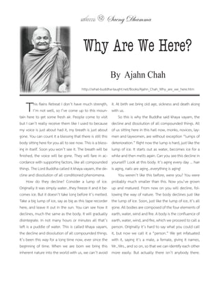 แสงธรรม 12       Saeng Dhamma


                                          Why Are We Here?
                                                             By Ajahn Chah
                                         http://what-buddha-taught.net/Books/Ajahn_Chah_Why_are_we_here.htm



    T     his Rains Retreat I don’t have much strength,
          I’m not well, so I’ve come up to this moun-
tain here to get some fresh air. People come to visit
                                                             it. At birth we bring old age, sickness and death along
                                                             with us.
                                                                  So this is why the Buddha said khaya vayam, the
but I can’t really receive them like I used to because       decline and dissolution of all compounded things. All
my voice is just about had it, my breath is just about       of us sitting here in this hall now, monks, novices, lay-
gone. You can count it a blessing that there is still this   men and laywomen, are without exception “lumps of
body sitting here for you all to see now. This is a bless-   deterioration.” Right now the lump is hard, just like the
ing in itself. Soon you won’t see it. The breath will be     lump of ice. It starts out as water, becomes ice for a
finished, the voice will be gone. They will fare in ac-      while and then melts again. Can you see this decline in
cordance with supporting factors, like all compounded        yourself? Look at this body. It’s aging every day ... hair
things. The Lord Buddha called it khaya vayam, the de-       is aging, nails are aging...everything is aging!
cline and dissolution of all conditioned phenomena.               You weren’t like this before, were you? You were
     How do they decline? Consider a lump of ice.            probably much smaller than this. Now you’ve grown
Originally it was simply water...they freeze it and it be-   up and matured. From now on you will decline, fol-
comes ice. But it doesn’t take long before it’s melted.      lowing the way of nature. The body declines just like
Take a big lump of ice, say as big as this tape recorder     the lump of ice. Soon, just like the lump of ice, it’s all
here, and leave it out in the sun. You can see how it        gone. All bodies are composed of the four elements of
declines, much the same as the body. It will gradually       earth, water, wind and fire. A body is the confluence of
disintegrate. In not many hours or minutes all that’s        earth, water, wind, and fire, which we proceed to call a
left is a puddle of water. This is called khaya vayam,       person. Originally it’s hard to say what you could call
the decline and dissolution of all compounded things.        it, but now we call it a “person.” We get infatuated
It’s been this way for a long time now, ever since the       with it, saying it’s a male, a female, giving it names,
beginning of time. When we are born we bring this            Mr., Mrs., and so on, so that we can identify each other
inherent nature into the world with us, we can’t avoid       more easily. But actually there isn’t anybody there.
 