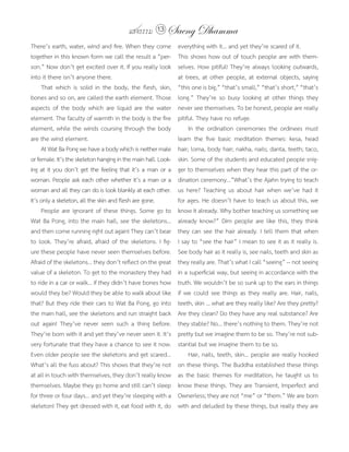 แสงธรรม 13 Saeng Dhamma
There’s earth, water, wind and fire. When they come            everything with it... and yet they’re scared of it.
together in this known form we call the result a “per-         This shows how out of touch people are with them-
son.” Now don’t get excited over it. If you really look        selves. How pitiful! They’re always looking outwards,
into it there isn’t anyone there.                              at trees, at other people, at external objects, saying
     That which is solid in the body, the flesh, skin,         “this one is big,” “that’s small,” “that’s short,” “that’s
bones and so on, are called the earth element. Those           long.” They’re so busy looking at other things they
aspects of the body which are liquid are the water             never see themselves. To be honest, people are really
element. The faculty of warmth in the body is the fire         pitiful. They have no refuge.
element, while the winds coursing through the body                  In the ordination ceremonies the ordinees must
are the wind element.                                          learn the five basic meditation themes: kesa, head
     At Wat Ba Pong we have a body which is neither male       hair; loma, body hair; nakha, nails; danta, teeth; taco,
or female. It’s the skeleton hanging in the main hall. Look-   skin. Some of the students and educated people snig-
ing at it you don’t get the feeling that it’s a man or a       ger to themselves when they hear this part of the or-
woman. People ask each other whether it’s a man or a           dination ceremony...”What’s the Ajahn trying to teach
woman and all they can do is look blankly at each other.       us here? Teaching us about hair when we’ve had it
It’s only a skeleton, all the skin and flesh are gone.         for ages. He doesn’t have to teach us about this, we
     People are ignorant of these things. Some go to           know it already. Why bother teaching us something we
Wat Ba Pong, into the main hall, see the skeletons...          already know?” Dim people are like this, they think
and then come running right out again! They can’t bear         they can see the hair already. I tell them that when
to look. They’re afraid, afraid of the skeletons. I fig-       I say to “see the hair” I mean to see it as it really is.
ure these people have never seen themselves before.            See body hair as it really is, see nails, teeth and skin as
Afraid of the skeletons... they don’t reflect on the great     they really are. That’s what I call “seeing” -- not seeing
value of a skeleton. To get to the monastery they had          in a superficial way, but seeing in accordance with the
to ride in a car or walk... if they didn’t have bones how      truth. We wouldn’t be so sunk up to the ears in things
would they be? Would they be able to walk about like           if we could see things as they really are. Hair, nails,
that? But they ride their cars to Wat Ba Pong, go into         teeth, skin ... what are they really like? Are they pretty?
the main hall, see the skeletons and run straight back         Are they clean? Do they have any real substance? Are
out again! They’ve never seen such a thing before.             they stable? No... there’s nothing to them. They’re not
They’re born with it and yet they’ve never seen it. It’s       pretty but we imagine them to be so. They’re not sub-
very fortunate that they have a chance to see it now.          stantial but we imagine them to be so.
Even older people see the skeletons and get scared...               Hair, nails, teeth, skin... people are really hooked
What’s all the fuss about? This shows that they’re not         on these things. The Buddha established these things
at all in touch with themselves, they don’t really know        as the basic themes for meditation, he taught us to
themselves. Maybe they go home and still can’t sleep           know these things. They are Transient, Imperfect and
for three or four days... and yet they’re sleeping with a      Ownerless; they are not “me” or “them.” We are born
skeleton! They get dressed with it, eat food with it, do       with and deluded by these things, but really they are
 