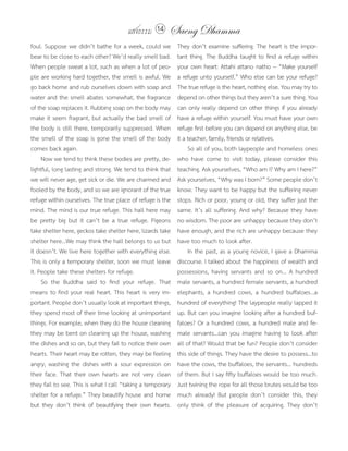 แสงธรรม 14       Saeng Dhamma
foul. Suppose we didn’t bathe for a week, could we          They don’t examine suffering. The heart is the impor-
bear to be close to each other? We’d really smell bad.      tant thing. The Buddha taught to find a refuge within
When people sweat a lot, such as when a lot of peo-         your own heart: Attahi attano natho -- “Make yourself
ple are working hard together, the smell is awful. We       a refuge unto yourself.” Who else can be your refuge?
go back home and rub ourselves down with soap and           The true refuge is the heart, nothing else. You may try to
water and the smell abates somewhat, the fragrance          depend on other things but they aren’t a sure thing. You
of the soap replaces it. Rubbing soap on the body may       can only really depend on other things if you already
make it seem fragrant, but actually the bad smell of        have a refuge within yourself. You must have your own
the body is still there, temporarily suppressed. When       refuge first before you can depend on anything else, be
the smell of the soap is gone the smell of the body         it a teacher, family, friends or relatives.
comes back again.                                                So all of you, both laypeople and homeless ones
     Now we tend to think these bodies are pretty, de-      who have come to visit today, please consider this
lightful, long lasting and strong. We tend to think that    teaching. Ask yourselves, “Who am I? Why am I here?”
we will never age, get sick or die. We are charmed and      Ask yourselves, “Why was I born?” Some people don’t
fooled by the body, and so we are ignorant of the true      know. They want to be happy but the suffering never
refuge within ourselves. The true place of refuge is the    stops. Rich or poor, young or old, they suffer just the
mind. The mind is our true refuge. This hall here may       same. It’s all suffering. And why? Because they have
be pretty big but it can’t be a true refuge. Pigeons        no wisdom. The poor are unhappy because they don’t
take shelter here, geckos take shelter here, lizards take   have enough, and the rich are unhappy because they
shelter here...We may think the hall belongs to us but      have too much to look after.
it doesn’t. We live here together with everything else.          In the past, as a young novice, I gave a Dhamma
This is only a temporary shelter, soon we must leave        discourse. I talked about the happiness of wealth and
it. People take these shelters for refuge.                  possessions, having servants and so on... A hundred
     So the Buddha said to find your refuge. That           male servants, a hundred female servants, a hundred
means to find your real heart. This heart is very im-       elephants, a hundred cows, a hundred buffaloes...a
portant. People don’t usually look at important things,     hundred of everything! The laypeople really lapped it
they spend most of their time looking at unimportant        up. But can you imagine looking after a hundred buf-
things. For example, when they do the house cleaning        faloes? Or a hundred cows, a hundred male and fe-
they may be bent on cleaning up the house, washing          male servants...can you imagine having to look after
the dishes and so on, but they fail to notice their own     all of that? Would that be fun? People don’t consider
hearts. Their heart may be rotten, they may be feeling      this side of things. They have the desire to possess...to
angry, washing the dishes with a sour expression on         have the cows, the buffaloes, the servants... hundreds
their face. That their own hearts are not very clean        of them. But I say fifty buffaloes would be too much.
they fail to see. This is what I call “taking a temporary   Just twining the rope for all those brutes would be too
shelter for a refuge.” They beautify house and home         much already! But people don’t consider this, they
but they don’t think of beautifying their own hearts.       only think of the pleasure of acquiring. They don’t
 