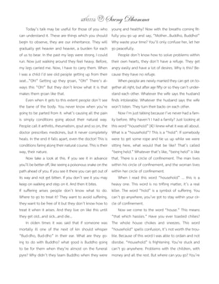 แสงธรรม 17 Saeng Dhamma
     Today’s talk may be useful for those of you who          young and healthy? Now with the breaths coming fit-
can understand it. These are things which you should          fully you go up and say, “Mother...Buddho, Buddho!”
begin to observe, they are our inheritance. They will         Why waste your time? You’ll only confuse her, let her
gradually get heavier and heavier, a burden for each          go peacefully.
of us to bear. In the past my legs were strong, I could            People don’t know how to solve problems within
run. Now just walking around they feel heavy. Before,         their own hearts, they don’t have a refuge. They get
my legs carried me. Now, I have to carry them. When           angry easily and have a lot of desires. Why is this? Be-
I was a child I’d see old people getting up from their        cause they have no refuge.
seat...”Oh!” Getting up they groan, “Oh!” There’s al-              When people are newly married they can get on to-
ways this “Oh!” But they don’t know what it is that           gether all right, but after age fifty or so they can’t under-
makes them groan like that.                                   stand each other. Whatever the wife says the husband
     Even when it gets to this extent people don’t see        finds intolerable. Whatever the husband says the wife
the bane of the body. You never know when you’re              won’t listen. They turn their backs on each other.
going to be parted from it. what’s causing all the pain            Now I’m just talking because I’ve never had a fam-
is simply conditions going about their natural way.           ily before. Why haven’t I had a family? Just looking at
People call it arthritis, rheumatism, gout and so on, the     this word “household” [4] I knew what it was all about.
doctor prescribes medicines, but it never completely          What is a “household”? This is a “hold”: If somebody
heals. In the end it falls apart, even the doctor! This is    were to get some rope and tie us up while we were
conditions faring along their natural course. This is their   sitting here, what would that be like? That’s called
way, their nature.                                            “being held.” Whatever that’s like, “being held” is like
     Now take a look at this. If you see it in advance        that. There is a circle of confinement. The man lives
you’ll be better off, like seeing a poisonous snake on the    within his circle of confinement, and the woman lives
path ahead of you. If you see it there you can get out of     within her circle of confinement.
its way and not get bitten. If you don’t see it you may            When I read this word “household” ... this is a
keep on walking and step on it. And then it bites.            heavy one. This word is no trifling matter, it’s a real
If suffering arises people don’t know what to do.             killer. The word “hold” is a symbol of suffering. You
Where to go to treat it? They want to avoid suffering,        can’t go anywhere, you’ve got to stay within your cir-
they want to be free of it but they don’t know how to         cle of confinement.
treat it when it arises. And they live on like this until          Now we come to the word “house.” This means
they get old...and sick...and die...                          “that which hassles.” Have you ever toasted chilies?
     In olden times it was said that if someone was           The whole house chokes and sneezes. This word
mortally ill one of the next of kin should whisper            “household” spells confusion, it’s not worth the trou-
“Bud-dho, Bud-dho” in their ear. What are they go-            ble. Because of this word I was able to ordain and not
ing to do with Buddho? what good is Buddho going              disrobe. “Household” is frightening. You’re stuck and
to be for them when they’re almost on the funeral             can’t go anywhere. Problems with the children, with
pyre? Why didn’t they learn Buddho when they were             money and all the rest. But where can you go? You’re
 