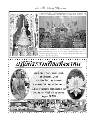 แสงธรรม 22    Saeng Dhamma
            ขอเชิญทุกท่านร่วมนมัสการพระสารีรกธาตุ ณ อุโบสถ วัดไทยฯ ดี.ซี.
                                            ิ




            Those who are interested in Thai Theravada Buddhism and mem-
            bers of the general public are cordially invited to Wat Thai, D.C.,
            Temple to pay their respect to or simply view the Buddha relics on
            display in the chanting hall.



ปฏิบัติธรรมเดือนสิงหาคม
       ณ วัดไทยกรุงวอชิงตัน,ดี.ซี.
             28 สิงหาคม 2553
       น�าปฏิบัติโดย...หลวงตาชี
     พระมหาถนัด อตฺถจารี และคณะ
     All are welcome to participate in the
      next retreat which will be held on
               August 28, 2010
 