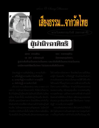 แสงธรรม 23     Saeng Dhamma



                                         เสียงธรรม.. จากวัดไทย
                                                           พระวิเทศธรรมรังษี (หลวงตาชี)


                              ผู้น�ำมิจฉำทิฏฐิ
	 	                   อสาเร		สารมติโน		 	           	     สาเร		จาสารทสฺสิโน
	 	                   เต		สารํ		นาธิคจฺฉนฺติ		 	          มิจฺฉาสงฺกปฺปโคจรา.
	           ผู้เข้าใจสิ่งที่ไม่เป็นสาระว่าเป็นสาระ	และเห็นสิ่งที่เป็นสาระว่าไม่เป็นสาระ	
	           เขามีความดําริผิดเป็นโคจร	จึงไม่ประสบสิ่งที่เป็นสาระ

	 มิจฉาทิฏฐิ	ความเห็นผิดมีอยู่	๓	ความเห็นคือ	:-           ให้บ�าเหน็จรางวัลต่างหาก	 จึงจะจัดเป็นความดีให้คุณ
     ๑. อกิริยทิฏฐิ ความเห็นว่าไม่เป็นอันท�า              แก่ผู้ท�า	นี่แหละคือ	“อกิริยทิฏฐิ”	ท�าแล้วไม่เป็นอันท�า
     ๒. อเหตุกทิฏฐิ ความเห็นว่า หาเหตุมิได้               ความเห็นของคนบางคนว่า	อันคนเราจะได้ด	ได้ชว	หรือ
                                                                                                      ี ั่
     ๓. นัตถิกทิฏฐิ ความเห็นว่าไม่มี                      ได้รายอะไร	ก็ขนอยูกบคราวเคราะห์ด	เคราะห์ราย	คือ
                                                              ้           ึ้ ่ ั                   ี        ้
	 อธิบายว่า	ความเห็นของคนบางคน	บางพวก	บาง                 ถึงคราวเคราะห์ดีก็ดีเอง	 ท�าอะไรก็มีแต่คนยกย่อง
เหล่าว่า	 การท�าอย่างใดอย่างหนึ่ง	 ซึ่งจัดว่าเป็นความ     ชมเชยสรรเสริญ	 สนับสนุนชุบเลี้ยง	 ลาภยศสรรเสริญ
ชัว	ถ้าไม่มคนรู	ไม่มคนเห็น	ไม่มคนจับได้ไล่ทน	ไม่มคน
  ่         ี ้ ี                ี             ั     ี    ความสุขก็ตามมา	แต่ถึงคราวเคราะห์ร้ายสิ	 ท�าอะไรก็
ลงโทษ	ก็เปล่าทั้งนั้น	ต่อเมื่อมีคนรู้	 มีคนเห็น	มีคนจับ   มีแต่คนต�าหนิตเตียน	เข้าขัดขวางตัดรอนถูกถอดยศลด
                                                                            ิ
ได้ไล่ทัน	และลงโทษต่างหาก	จึงจะให้โทษ	(ท�าชั่วก็ไม่       ต�าแหน่ง	ถูกกลั่นแกล้งสารพัด	นี้จัดเป็นพวก	“อเหตุก
เป็นอันท�าชัว)	ส่วนทีจดว่าเป็นความดี	ถ้าไม่มคนรู	ไม่มี
             ่         ่ั                        ี ้      ทิฏฐิ”	ความเห็นว่าหาเหตุมิได้
คนเห็น	 ไม่มีคนยกย่องสรรเสริญชมเชย	 ไม่มีคนให้            	 ความเห็นของคนบางคนว่า	สัตว์บคคลไม่ม	คือไม่มี
                                                                                                 ุ        ี
บ�าเหน็จรางวัลก็เปล่าทังนัน	ไม่จดว่าเป็นความดีเหมือน
                          ้ ้      ั                      สัตว์	ไม่มีบุคคล	ต่างเป็นแต่ธาตุต่างๆมาประชุมกันเข้า
กัน	ต่อเมื่อไร	มีคนรู้	มีคนเห็น	มีคนยกย่องชมเชย	และ       การเกื้อกูลกันหรือการท�าร้ายกัน	มันก็ไม่เป็นบุญ	หรือ
 