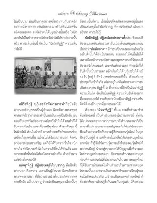 แสงธรรม 24 Saeng Dhamma
ไม่เป็นบาป	 มันเป็นธาตุอย่างหนึ่งกระทบกับธาตุอีก        ถึงกระนั้นก็ตาม	 เรื่องนั้นๆก็คงเกิดจากเหตุอยู่นั้นเอง	
อย่างหนึ่งต่างหาก	 เช่นฝนตกลงมาท�าให้ต้นไม้สดชื่น	      เป็นแต่เหตุนั้นยังไม่ปรากฏ	 ที่ท่านจับต้นเค้าเรียกว่า	
ผลิดอกออกผล	จะจัดว่าฝนได้บุญอย่างนั้นหรือ	ไฟป่า         อวิชชา	ความไม่รู้
เผาต้นไม้ในป่าตายราบไปจะจัดว่าไฟได้บาปอย่างนั้น              นัตถิกทิฏฐิ ปฏิเสธโดยประการทั้งปวง	ซึ่งสมมติ
หรือ	ความเห็นเช่นนี้	จัดเป็น	“นัตถิกทิฏฐิ”	ความเห็น     สัจจะและคติแห่งธรรมดาอันเนื่องด้วยเหตุและผลย่น
ว่าไม่มี                                                เรียกว่า	“กัมมัสสกตา”	มีกรรมเป็นของตน	ตนท�าอะไร
                                                        ลงไปสิ่งนั้นก็ต้องเป็นของตน	 จะยกผลให้คนอื่นไม่ได้	
                                                        เพราะผิดหลักความจริงทางพระพุทธศาสนาทีรบสมมติ               ่ั
                                                        สัจจะจริงโดยสมมติ	 และคติแห่งธรรมดา	ท�าอะไรก็ได้
                                                        รับสิ่งนั้นเป็นธรรมดา	หลีกเลี่ยงไม่ได้	ปฏิเสธไม่ได้	แม้
                                                        จะรั บ รู ้ อ ยู ่ ว ่ า สั ต ว์ บุ ค คลโดยสมมติ นั้ น	 เป็นแต่ธาตุ
                                                        ประชุมกันเข้าก็จริง	แต่ตกอยู่ในคติแห่งธรรมดา	กรรม
                                                        เป็นของๆ	ตน	ทิฏฐิทง	๓	ทีกล่าวมานีจดเป็นมิจฉาทิฏฐิ	
                                                                                          ั้ ่         ้ั
                                                        ความเห็นผิด	จัดเป็นนิยตทิฏฐิ	ความเห็นอันดิ่งลงยาก
                                                        ทีจะถอนออกได้	รวมเรียกว่า	นิยตมิจฉาทิฏฐิ	ความเห็น
                                                          ่
    อกิ ริ ย ทิ ฏ ฐิ ปฏิเสธล�าพังการกระท�าถือปัจจัย     ผิดที่ดิ่งลงลึก	ยากที่จะถอนออกได้
ภายนอกคือบุคคลเป็นผู้อ�านวย	 ผิดคติทางพระพุทธ           	 เรื่องของ	“มิจฉาทิฏฐิ” ทั้ง	๓	ตามที่กล่าวมาข้าง
ศาสนาทีถอว่าการกระท�านันเองเป็นเหตุเป็นปัจจัย	เช่น	
          ่ื                ้                           ต้นทั้งหมดนี้	 เป็นค�าอธิบายของโบราณาจารย์	 ที่ท่าน
คนปล้นเอาทรัพย์ของเขา	แม้เขายังจับไม่ได้	คนท�าก็ได้     ได้แปลถอดความมาจากภาษาบาลี	ส�านวนภาษาก็เป็น
รับความร้อนใจ	 และเที่ยวหนีซุกซ่อน	 หัวซุกหัวซุน	 นี้   ภาษาทีแปลงออกมาตามพยัญชนะ	ไม่ใช่แปลโดยอรรถ	
                                                                   ่
ในฝ่ายไม่ด	ส่วนในฝ่ายดี	การบริจาคทรัพย์ของตนช่วย
             ี                                          ฟังแล้วอาจจะขัดกับความรู้สึกของคนรุ่นใหม่	 ในยุค
เหลือเกื้อกูลคนอื่น	 แม้จะไม่ได้รับผลภายนอก	 คือคน      ปัจจุบันอยู่บ้าง	 แต่ก็คงจะไม่เหลือวิสัยของคนยุคใหม่
ยกย่องชมเชยสรรเสริญ	 แต่ก็ยังได้รับความชื่นใจ	 เบิก     มากนัก	 ถ้ารู้จักใช้ความรู้ความเข้าใจของคนรุ่นใหม่ที่
บานใจ	ร่าเริงบรรเทิงใจ	ในความดีที่ตนได้ท�าแล้ว	และ      พวกตนมีอยู่	 น�ามาสู่ขบวนการใช้ปัญญาเพื่อพิจารณา
การกระท�านั้นย่อมให้ผลในคราวต่างกัน	 ด้วยอ�านาจ         ใคร่ครวญอย่างรอบคอบ	 ก็จะชอบส�านวนของคนยุค
แห่งประโยคสมบัติ                                        ก่อนทีทานสอนกันได้ไม่ยากจนเกินไป	เพราะคนยุคใหม่
                                                                 ่ ่
    อเหตุกทิฏฐิ ปฏิเสธเหตุอันไม่ปรากฏ	 คือปัจจัย        ก็ได้รบการถ่ายทอดในด้านส�านวนโวหารมาจากคนยุค
                                                               ั
ภายนอก	 คือคราว	 เวลาเป็นผู้อ�านวย	 ผิดหลักทาง          โบราณนั้นเอง	เพราะเป็นธรรมชาติของการเรียนรู้ของ
พระพุทธศาสนา	 ที่ถือว่าสรรพสิ่งทั้งปวงเกิดจากเหตุ       คนในสังคมเดียวกัน	ไม่ว่าจะเป็นคนยุคเก่า	ยุคใหม่	 ก็
จากปัจจัย	แม้ไปปรากฏว่าอะไรเป็นเหตุแห่งเรื่องนั้นๆ	     ต้องอาศัยการเรียนรู้ซึ่งกันและกันอยู่แล้ว	 นี่คือความ
 