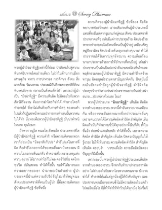 แสงธรรม 28 Saeng Dhamma
                                                                    	 ความคิ ด ของผู ้ น� า มิ จ ฉาทิ ฏ ฐิ 	 ข้ อ ที่ ส อง	 คื อ คิ ด
                                                                    พยาบาทปองร้ายเขา	 เราจะสังเกตเห็นผู้นาประเภทนี้	     �
                                                                    แทนทีจะมีเมตตากรุณาแก่หมูคณะ	สังคม	ประเทศชาติ	
                                                                             ่                           ่
                                                                    ประหลาดแท้ๆ	กลับมีแต่การประทุษร้าย	คิดปองร้าย
                                                                    หาทางท�าลายคนในสังคมทีตนเป็นผูนาอยู	เหมือนศัตรู
                                                                                                      ่        ้ � ่
                                                                    หมูปจจามิตร	คิดปองร้ายด้วยอุบายต่างๆ	นานา	ท�าให้
                                                                         ่ ั
                                                                    ประชาชนได้รับความทุกข์ทรมาน	 ความเดือดร้อน
                                                                    นานาประการด้วยการให้อ�านาจที่ตนมีอยู่	 เข่นฆ่า
พวกผู้น�ามิจฉาทิฏฐิเหล่านี้ก็ย่อม	 น�าสังคมไปสู่ความ                ประชาชนเป็นผักเป็นปลาน่าสังเวชสลดใจ	เห็นไหมละ	
พินาศฉิบหายโดยถ่ายเดียว	 ไม่ว่าในด้านการเมือง	                      พฤติกรรมของผู้น�ามิจฉาทิฏฐิ	 มีความด�าริโหดร้าย
เศรษฐกิจ	 ทหาร	 การปกครอง	 การศึกษา	 สังคม	 สิ่ง                    ทารุณ	 ผิดมนุษย์ธรรมดาสามัญเขาคิดกัน	 ปัจจุบันนี้	
แวดล้อม	วัฒนธรรม	ประเพณีอันดีงามของชาติก็ล้วน                       คนในสั ง คมก� า ลั ง ถู ก ผู ้ น� า มิ จ ฉาทิ ฏ ฐิ 	 ด� า ริ ผิ ด คิ ด
พินาศเสียหาย	 กลายเป็นสังคมสัตว์ป่า	 เพราะว่าผู้น�า                 ประทุษร้ายท�าลายเข่นฆ่าประชาชนตายกันอย่างน่า
เป็น	“มิจฉาทิฏฐิ”	มีความเห็นผิด	ไม่ผิดอะไรกับพวก                    อนาถ....ประหลาดไหมละ	โยม?
สัตว์ดิรัจฉาน	 ต้องการฆ่าใครก็ฆ่าได้	 ท�าลายใครก็                   	 พวกผู้น�าประเภท	“มิจฉาทิฏฐิ”	เห็นผิด	คิดผิด	
ท�าลายได้	 ที่เขาไม่เห็นด้วยกับการท�าผิดๆ	 ของตนท�า                 จากท�านองครองธรรม	พวกนี้ท�าอันตรายมากเหมือน
ไปแล้วก็ปฏิเสธหน้าตาเฉยว่าการกระท�าเช่นนันพวกตน           ้         กั น 	 หรื อ อาจจะอั น ตรายมากยิ่ ง กว่ า ประเภทอื่ น ๆ	
ไม่ได้ท�า	 นี่แหละคือพวกผู้น�ามิจฉาทิฏฐิ	 มันน่าต�าหนิ              เพราะคนเราลงได้มีความคิดผิด	ด�าริผิด	ส�าคัญผิด	เห็น
ไหมละ	คุณโยม!!!                                                     ผิดแล้ว	มันก็ท�าความชั่วได้ทุกอย่าง	ทั้งในที่ลับ	ทั้งใน
	 ถ้าหาก	หมู่ใด	คณะใด	สังคมใด	ประเทศชาติใด	                         ที่แจ้ง	ต่อหน้าและลับหลัง	ท�าได้ทั้งนั้น	เพราะความ
มีผู้น�ามิจฉาทิฏฐิ	 ความด�าริ	 หรือความคิดของพวก                    คิดผิด	ด�าริผิด	ส�าคัญผิด	เห็นผิด	ปิดดวงปัญญาไม่ให้
เขาก็ย่อมเป็น	“มิจฉาสังกัปปะ”	ด�าริไปแต่ในทางที่                    รู้อรรถ	ไม่ให้เห็นธรรม	ความคิดผิด	ด�าริผิด	ส�าคัญผิด	
ผิด	คือด�าริโลภอยากได้ของคนอื่นมาเป็นของตน	มี                       เห็นผิด	ครอบง�า			นรชนเมื่อไร	ความมืดมิดปิดดวง
ความโลภมากเห็นแก่ตัว	ท�าความชั่วเพราะเหตุแห่ง                       ปัญญาก็มีเมื่อนั้น
ความอยาก	ได้มากเท่าไรก็ไม่พอ	คอร์รัปชั่น	คดโกง	                     	 เพราะฉะนั้น	พวกผู้น�ามิจฉาทิฏฐิประเภทเห็นผิด
ทุ จ ริ ต 	 ปล้ น สะดม	 ท� า ได้ ทั้ ง นั้ น 	 ขอให้ ไ ด้ ม าสนอง   จากท�านองครองธรรม	จึงพากันท�าบาปกรรมสารพัด
ความอยากของเขา	 น� า มาพอเป็ น ตั ว อย่ า ง	 ผู ้ น� า              อย่าง	ไม่ต่างอะไรกับพวกโจรพวกเพชฌฆาต	บังอาจ
ประเทศนี้ น� า แต่ ค วามอั ป รี ย ์ จั ญ ไรมาให้ ห มู ่ ค ณะ	       ฆ่าได้	 ท�าลายได้แม้แต่ลูกน้องผู้ใต้บังคับบัญชา	 และ
สังคมประเทศชาติที่ตนเป็นผู้น�า	 นี้คือความคิดของ                    ประชาชนพลเมืองของตนซึ่งไม่มีความผิดอะไร	แต่ถ้า
ผู้น�ามิจฉาทิฏฐิ	ข้อที่หนึ่ง                                        ไม่พอใจเมื่อไร	ก็สั่งให้ฆ่าให้ท�าร้ายได้ทุกเมื่อ	ไม่เชื่อก็
 