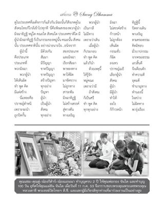 แสงธรรม 29    Saeng Dhamma
ดูในประเทศที่เผด็จการก็แล้วกัน	มิฉะนั้นก็สังเกตดูใน    	 พวกผู้น�า	     มิจฉา	           ทิฏฐินี้
สังคมไทยก็ใกล้เข้าไปทุกที	 นี่คือพิษสงของพวกผู้น�า     เป็นกาลี	        ไม่สรรค์สร้าง	   ปิดทางเดิน
มิจฉาทิฏฐิ	หมู่ใด	คณะใด	สังคมใด	ประเทศชาติใด	มี        ไม่มีทาง	        ก้าวหน้า	        พาเจริญ
ผู้น�ามิจฉาทิฏฐิ	ก็เป็นกรรมของหมู่นั้น	คณะนั้น	สังคม   เพราะว่าเดิน	    ไม่ถูกต้อง	      ตามครองธรรม
นั้น	ประเทศชาตินั้น	อย่างน่าอนาถใจ...อนิจจา!!!         	 เมื่อผู้น�า	   เห็นผิด	         คิดมิชอบ
	 ผู้น�านี้	           มีด้วยกัน	      สองประเภท       ก็ประกอบ	        กรรมชั่ว	        มั่วบาปกรรม
คือประเภท	             สัมมา	          และมิจฉา        ท�า	พูด	คิด	     ก็ผิด	           จากครองธรรม
ประเภทที่	             มีปัญญา	        เรียกสัมมา      แล้วก็น�า	       ลงเหว	           เลวสิ้นดี
พวกมิจฉา	              ขาดปัญญา	       พาหลงทาง        	 ด้วยเหตุนี้	   ปราชญ์เมธี	      จึงเตือนตัก
	 พวกผู้น�า	           ขาดปัญญา	       พาให้ผิด        ให้รู้จัก	       เลือกผู้น�า	     ท�าความดี
ให้เห็นผิด	            สร้างปัญหา	 มาขัดขวาง           หมู่คณะ	         สังคม	           อุดมดี
ท�า	พูด	คิด	           ทุกอย่าง	       ไม่ถูกทาง       เพราะว่ามี	      ผู้น�า	          ช�านาญทาง
มีแต่สร้าง	            ปัญหา	          สาระพัน         	 ถ้าสังคม	      มีผู้น�า	        ท�านองนี้
	 นี่แหละคือ	 ผู้น�า	                  มิจฉาทิฏฐิ      ก็เป็นศรี	       ท�าให้	          ใจสว่าง
ปราชญ์ต�าหนิ	          เป็นผู้น�า	     ไม่สร้างสรรค์   ท�า	พูด	คิด	     อะไร	            ไม่ผิดทาง
เพราะจะน�า	            สังคม	          สู่ทางตัน       ทุกทุกอย่าง	     ก็ก้าวหน้า	      พารุ่งเรือง
ถูกปิดกั้น	            ทุกอย่าง	       ทางเจริญ




   คุณแซม-คุณตู-น้องกีตาร์-น้องแอนนา ทำาบุญครบ 2 ปี ให้คณพ่อกอง จันใด และทำาบุญ
                ่          ้                                ุ
  100 วัน อุทศให้คณแม่ขน จันใด เมือวันที่ 11 ก.ค. 53 จึงกราบขอบพระคุณพระเดชพระคุณ
             ิ    ุ      ั        ่
     หลวงตาชี พระสงฆ์วดไทยฯ ดี.ซี. และแขกผูมเกียรติทกท่านทีมาร่วมงานเป็นอย่างสูง
                       ั                      ้ ี       ุ     ่
 