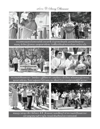 แสงธรรม 31   Saeng Dhamma




    พระเดชพระคุณพระวิเทศธรรมรังษี (หลวงตาชี) นำาบูชาพระรัตนตรัย และหล่อเทียนพรรษา
  คณะครู นักเรียน ผูปกครอง และพุทธศาสนิกชน ร่วมพิธแห่เทียนเข้าพรรษาด้วยความเบิกบานใจ
                    ้                              ี




ขบวนแห่เทียนพรรษา โดยน้องๆ ผู้มีจิตอาสา และน้องๆ นักเรียน พร้อมคณะผู้ปกครอง
 พุทธศาสนิกชน ถือพานพุ่มดอกไม้ร่วมขบวน เพื่อนำาไปถวายแด่พระสงฆ์ผู้จำาพรรษา




 คณะอุบาสกอุบาสิกาวัดไทยฯ ดี.ซี. ตีกลองยาวและฟ้อนรำานำาขบวนแห่เทียนพรรษา
          อย่างสนุกสนานสำาราญใจ ก่อนนำาต้นเทียนไปถวายพระสงฆ์
 