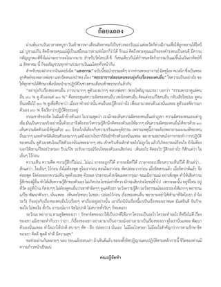 ถ้อยแถลง
      ผ่ำนพ้นงำนวันอำสำฬหบูชำ วันเข้ำพรรษำ เดือนสิงหำคมก็เป็นช่วงของวันแม่ แต่ละวัดก็ต่ำงมีงำนเพือให้ลกหลำนได้ไหว้
                                                                                                          ่ ู
แม่ บูชำแม่กัน คิดถึงพระคุณแม่ผู้เป็นเสมือนมำรดำแห่งโลกก็ว่ำได้ รักแม่ คิดถึงพระคุณแม่ก็ขอจงด�ำรงตนเป็นคนดี มีควำม
กตัญญูกตเวทีซึ่งไม่น่ำจะยำกอะไรมำกมำย ส�ำหรับวัดไทย,ดี.ซี. ก็เช่นเดียวกันได้ก�ำหนดจัดกิจกรรมวันแม่ขึ้นในวันอำทิตย์ที่
๘ สิงหำคม นี้ ก็ขอเชิญชวนทุกท่ำนร่วมงำนวันแม่โดยทั่วหน้ำกัน
      ส�ำหรับของฝำกจำกอินเตอร์เน็ต “แสงธรรม” ฉบับนีขอน�ำธรรมะดีๆ จำกท่ำนพระอำจำรย์ มิตซูโอะ คเวสโก ซึงเป็นพระ
                                                           ้                                                        ่
ลูกศิษย์ของหลวงพ่อชำ แห่งวัดหนองป่ำพง เรื่อง “พระอาจารย์สอนคนชอบยุ่งกับเรื่องของคนอื่น” ใจควำมเป็นอย่ำงไร ขอ
ให้ทุกท่ำนได้ศึกษำเพื่อน้อมน�ำมำปฏิบัติในช่วงสำมเดือนเข้ำพรรษำก็แล้วกัน
      “อย่ำยุ่งกับเรื่องของคนอื่น ภำวนำมำกๆ ดูตัวเองมำกๆ หลวงพ่อชำ (พระโพธิญำณเถระ) บอกว่ำ “ธรรมดำเรำดูแต่คน
อื่น ๙๐ % ดู ตัวเองแค่ ๑๐ %” คือคอยดูแต่ควำมผิดของคนอื่น เพ่งโทษคนอื่น คิดแต่จะแก้ไขคนอื่น กลับเสียใหม่นะ ดูคน
อื่นเหลือไว้ ๑๐ % ดูเพื่อศึกษำว่ำ เมื่อเขำท�ำอย่ำงนั้น คนอื่นจะรู้สึกอย่ำงไร เพื่อเอำมำสอนตัวเองนั่นแหละ ดูตัวเองพิจำรณำ
ตัวเอง ๙๐ % จึงเรียกว่ำปฏิบัติธรรมอยู่
      ธรรมชำติของจิต ใจมันเข้ำข้ำงตัวเอง โบรำณพูดว่ำ เรำมักจะเห็นควำมผิดของคนอื่นเท่ำภูเขำ ควำมผิดของตนเองเท่ำรู
เข็ม มันเป็นควำมจริงอย่ำงนันด้วย เรำจึงต้องระวังควำมรูสกนึกคิดของตัวเองให้มำกๆ เห็นควำมผิดของคนอืนให้หำรด้วย ๑๐
                               ้                          ้ึ                                                ่
เห็นควำมผิดตัวเองให้คูณด้วย ๑๐ จึงจะใกล้เคียงกับควำมจริงและยุติธรรม เพรำะเหตุนี้เรำจะต้องพยำยำมมองแง่ดีของคน
อืนมำกๆ และต�ำหนิตเิ ตียนตัวเองมำกๆ แต่ถงอย่ำงไรเรำก็ยงเข้ำข้ำงตัวเองนันแหละ พยำยำมอย่ำสนใจกำรกระท�ำ กำรปฏิบติ
   ่                                           ึ             ั               ่                                               ั
ของคนอื่น ดูตัวเองสนใจแก้ไขตัวเองนั่นแหละมำกๆ เช่น เข้ำครัวเห็นเด็กท�ำอะไรไม่ถูกใจ แล้วก็เกิดอำรมณ์ร้อนใจ ยังไม่ต้อง
บอกให้เขำแก้ไขอะไรหรอก รีบแก้ไข ระงับอำรมณ์ร้อนใจของตัวเองเสียก่อน เห็นอะไร คิดอะไร รู้สึกอย่ำงไร ก็สักแต่ว่ำ ใจ
เย็นๆ ไว้ก่อน
      ควำมเห็น ควำมคิด ควำมรู้สึกก็ไม่แน่...ไม่แน่ อำจจะถูกก็ได้ อำจจะผิดก็ได้ เรำอำจจะเปลี่ยนควำมเห็นก็ได้ สักแต่ว่ำ...
สักแต่ว่ำ...ใจเย็นๆ ไว้ก่อน ยังไม่ต้องพูด ดูใจเรำก่อน สอนใจเรำก่อน หัดปล่อยวำงก่อน เมื่อจิตสงบแล้ว เมื่อจิตปกติแล้ว จึง
ค่อยพูด จึงค่อยออกควำมเห็น พูดด้วยเหตุ ด้วยผล ประกอบด้วยจิตเมตตำกรุณำ ขณะมีอำรมณ์ อย่ำเพิ่งพูด ท�ำให้เสียควำม
รู้สึกของผู้อื่น ท�ำให้เสียควำมรู้สึกของตัวเอง ไม่เกิดประโยชน์เท่ำที่ควร มักจะเสียประโยชน์ซ�้ำไป เพรำะฉะนั้น อยู่ที่ไหน อยู่
ที่วัด อยู่ที่บ้ำน ก็สงบๆๆ ไม่ต้องดูคนอื่นว่ำเขำท�ำผิดๆๆ ดูแต่ตัวเรำ ระวังควำมรู้สึก ระวังอำรมณ์ของเรำเองให้มำกๆ พยำยำม
แก้ไข พัฒนำตัวเรำ...นั่นแหละ เห็นอะไรชอบ ไม่ชอบ ปล่อยไว้ก่อน เรื่องของคนอื่น พยำยำมอย่ำให้เข้ำมำที่จิตใจเรำ ถ้ำไม่
ระวัง ก็จะยุ่งกับเรื่องของคนอื่นไปเรื่อยๆ หำเรื่องอยู่อย่ำงนั้น เอำเรื่องโน้นเรื่องนี้มำเป็นเรื่องของเรำหมด มีแต่ยินดี ยินร้ำย
พอใจ ไม่พอใจ ทั้งวัน อำรมณ์มำก จิตไม่ปกติ ไม่สบำยทั้งวันๆ ก็หมดแรง
      ระวังนะ พยำยำม ตำมดูจิตของเรำ ! รักษำจิตของเรำให้เป็นปกติให้มำก ใครจะเป็นอะไร ใครจะท�ำอะไร ดีหรือไม่ดี เรื่อง
ของเขำ แม้เขำจะท�ำกับเรำ ว่ำเรำ...ก็เรื่องของเขำ อย่ำเอำมำเป็นอำรมณ์ อย่ำเอำมำเป็นเรื่องของเรำ ดูใจเรำนั่นแหละ พัฒนำ
ตัวเองนั่นแหละ ท�ำใจเรำให้ปกติ สบำยๆ หัด - ฝึก ปล่อยวำง นั่นเอง ไม่มีอะไรหรอก ไม่มีอะไรส�ำคัญกว่ำกำรตำมรักษำจิต
ของเรำ คิดดี พูดดี ท�ำดี มีควำมสุข”
      ขอช่วยอ่ำนกันหลำยๆ รอบ รอบแล้วรอบเล่ำ ถ้ำเห็นดีแล้ว ขอจงตั้งจิตปฏิญำณตนปฏิบัติตำมหลักกำรนี้ ชีวิตของท่ำนมี
ควำมก้ำวหน้ำเป็นแน่
                                                       คณะผู้จัดท�า
 