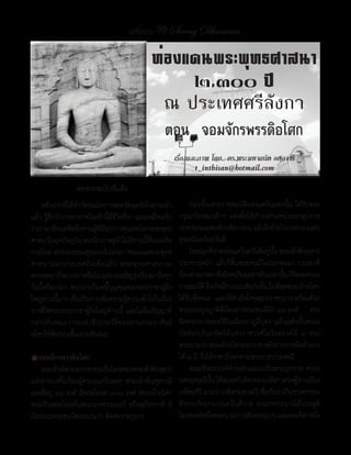 แสงธรรม 39 Saeng Dhamma

                                               ท่องแดนพระพุทธศาสนา
                                                    ๒,๓๐๐ ปี
                                                 ณ ประเทศศรีลังกา
                                                    ตอน จอมจักรพรรดิอโศก
                                                          เรื่องและภาพ โดย.. ดร.พระมหาถนัด อตฺถจารี
                                                                 t_inthisan@hotmail.com
                 ต่อจากฉบับที่แล้ว
	 หลังจากที่ได้ท�าวัตรนมัสการพระรัตนตรัยในยามเช้า          	 ก่อนขึ้นเสวยราชสมบัติแห่งแคว้นมคธนั้น	 ได้รับพระ
แล้ว	รู้สึกว่าบรรยากาศในเช้านี้มีชีวิตชีวา	และเหมือนกับ    กรุณาโปรดเกล้าฯ	 แต่งตั้งให้ด�ารงต�าแหน่งมหาอุปราช	
ว่าเรามาย้อนอดีตถึงท่านผู้ที่มีอุปการคุณต่อโลกพระพุทธ      ปกครองมณฑลตักกศิลาก่อน	แล้วจึงย้ายไปปกครองนคร
ศาสนาในยุคปัจจุบน	ลองนึกภาพดูถาไม่มทานนีทมองเห็น
                    ั                ้ ี ่ ้ ี่            อุชเชนีแคว้นอวันตี
กาลไกล	ส่งพระธรรมทูตออกไปประกาศเผยแผ่พระพุทธ               	 ในขณะทีปกครองแคว้นอวันตีอยูนน	พระเจ้าพินทุสาร
                                                                              ่                 ่ ั้
ศาสนานอกประเทศอิ น เดี ย แล้ ว 	 พระพุ ท ธศาสนาจะ          ประชวรหนัก	 แล้วก็สิ้นพระชนม์ในเวลาต่อมา	 บรรดาพี่
ตกทอดมาถึงพวกเราหรือไม่	และจะเจริญรุงเรืองมาถึงทุก
                                           ่               น้องต่างมารดา	ซึงมียศเป็นยุพราชในเวลานัน	ก็คดจะครอง
                                                                                ่                       ้ ิ
วันนี้หรือเปล่า	 พวกเราเป็นหนี้บุญคุณของพระราชาผู้ยิ่ง     ราชสมบัต	จึงเกิดมีการแย่งชิงกันขึน	ในทีสดพระเจ้าอโศก
                                                                       ิ                    ้        ุ่
ใหญ่ทานนีมาก	เพือเป็นการเพิมความรูความเข้าใจในเรือง
       ่ ้        ่            ่        ้           ่      ได้รบชัยชนะ			และได้สาเร็จโทษสุมนราชกุมาร	พร้อมด้วย
                                                               ั                  �
ราวชีวิตของพระราชาผู้ยิ่งใหญ่ท่านนี้	 และไม่ลืมสัญญาที่    พระประยูรญาติพี่น้องต่างพระชนนีอีก	๙๘	องค์					ทรง
กล่าวกับคณะว่าจะเล่าชีวประวัติของท่านจอมราชันย์            ยึดครองราชสมบัติในเมืองปาฏลีบุตร	 แล้วเสด็จขึ้นครอง
อโศกให้ฟังก่อนขึ้นเขามหินตเล                               บัลลังก์เป็นกษัตริย์แห่งราชวงศ์โมริยะองค์ที่	 ๓	 ทรง
                                                           พระนามว่า	พระเจ้าอโศกมหาราช	หลังจากการยึดอ�านาจ
�จอมจักรพรรดิอโศก                                          ได้	๔	ปี	จึงได้ราชาภิเษกตามพระราชประเพณี
	 พระเจ้าอโศกมหาราช	ทรงเป็นโอรสของพระเจ้าพินทุสาร	         	 ขณะที่พระองค์ด�ารงต�าแหน่งเป็นพระอุปราช	 ครอง
แห่งราชวงศ์โมริยะผู้ครองแคว้นมคธ	 พระเจ้าพินทุสารมี        นครอุชเชนีนน	ได้สมรสกับธิดาของเวทิสา	เศรษฐีชาวเมือง
                                                                           ั้
มเหสีอยู่	 ๑๖	องค์	 มีพระโอรส	๑๐๑	องค์	 พระเจ้าอโศก        เวทิสะคีร	นามว่า	เวทิสามหาเทวี	เชือกันว่าเป็นชาวศากยะ
                                                                     ี                        ่
ทรงเป็นพระโอรสในพระนางธรรมเทวี	 หรือสุภัทราวดี	 มี         ที่หลบภัยมาจากแคว้นสักกะ	 ต่อมาพระนางได้ประสูติ
น้องร่วมพระชนนีพระนามว่า	ติสสะราชกุมาร                     โอรสองค์หนึงพระนามว่า	มหินทรกุมาร	และพระธิดาหนึง
                                                                         ่                                     ่
 