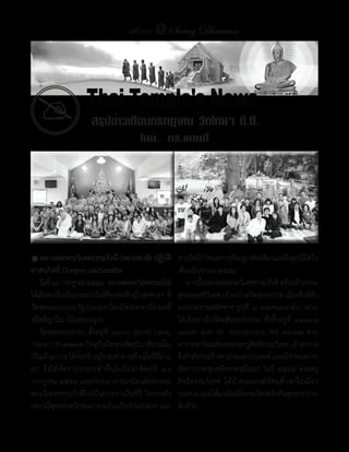 แสงธรรม 43 Saeng Dhamma




  �                        สรุปข่าวเดือนกรกฎาคม วัดไทยฯ ดี.ซี.
                                                 โดย.. ดร.แฮนดี้




� หลวงพ่อพระวิเทศธรรมรังษี	(หลวงตาชี)	ปฏิบัติ                       ทางวัดมีกาหนดการทีจะผูกพัทธสีมาและฝังลูกนิมตใน
                                                                                �        ่                          ิ
ศาสนกิจที่	Oregon	และSeattle                                        เดือนมิถุนายน	๒๕๕๔
	 วันที	่ ๑๖	กรกฎาคม	๒๕๕๓		หลวงพ่อพระวิเทศธรรมรังษี	                	 จากนันหลวงพ่อพระวิเทศธรรมรังษี	พร้อมด้วยพระ
                                                                              ้
ได้เดินทางไปเป็นประธานในพิธยกช่อฟ้าอุโบสถศาลา	ที่
                                    ี                               สุนทรพุทธิวิเทศ	เจ้าอาวาสวัดพุทธาวาส	เมืองฮิวส์ตัน	
วัดพุทธออเรกอน	รัฐ	Oregon	โดยมีพระมหาเรืองฤทธิ์	                    รองประธานสมัชชาฯ	รูปที่	 ๑	และคณะสงฆ์บางส่วน	
สมิทฺธิญาโณ	เป็นพระอนุจร                                            ได้เดินทางไปวัดอตัมมยตาราม	 ซึ่งตั้งอยู่ที่	 ๑๙๓๐๑	
	 วัดพุทธออเรกอน	 ตั้งอยู่ที่	 ๘๓๖๐	 David	 Lane,	                  ๑๗๖th	Ave.	NE.	Woodinville,	WA	๙๘๐๗๒	ตาม
Turner,	OR	๙๗๓๙๒	ปัจจุบนมีพระปลัดสุบน	วชิรปญฺโญ	
                             ั                  ิ               	   อาราธนานิมนต์ของพระครูสิทธิธรรมวิเทศ	เจ้าอาวาส	
เป็นเจ้าอาวาส	ได้กอสร้างอุโบสถศาลาเสร็จเมือปีทผาน
                     ่                              ่ ี่ ่          ซึงก�าลังก่อสร้างศาลาอเนกประสงค์	และมีกาหนดการ
                                                                      ่                                        �
มา	 จึ ง ได้ จั ด งานยกช่ อ ฟ้ า ขึ้ น ในวั น อาทิ ต ย์ ที่ 	 ๑๘	   จัดการประชุมสมัชชาสงฆ์ไทยฯ	ในปี	 ๒๕๕๔	พระครู
กรกฎาคม	๒๕๕๓	และกราบอาราธนานิมนต์หลวงพ่อ                            สิทธิธรรมวิเทศ	 ได้น�าคณะสงฆ์ทัศนศึกษาในเมือง	
พระวิเทศธรรมรังษีไปเป็นประธานในพิธี	 ในงานดัง                       Seattle	และได้แวะไปเยียมชมวัดวอชิงตันพุทธวราราม
                                                                                           ่
กล่าวมีพทธศาสนิกชนมางานร่วมเป็นจ�านวนมาก	และ
           ุ                                                        อีกด้วย
 
