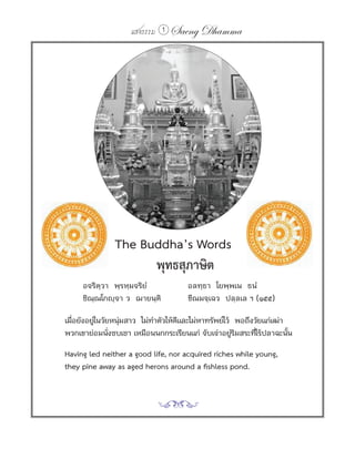 แสงธรรม 1   Saeng Dhamma




        The Buddha’s Words
	 	 	 	 	 	 พุทธสุภาษิต
         อจริตฺวา พฺรหฺมจริยํ            อลทฺธา โยพฺพเน ธนํ
         ชิณฺณโกญฺจา ว ฌายนฺติ           ขีณมจฺเฉว ปลฺลเล ฯ (๑๕๕)

    เมือยังอยูในวัยหนุมสาว ไม่ทาตัวให้ดและไม่หาทรัพย์ไว้ พอถึงวัยแก่เฒ่า
       ่      ่       ่        ํ       ี
    พวกเขาย่อมนังซบเซา เหมือนนกกระเรียนแก่ จับเจ่าอยูรมสระทีไร้ปลาฉะนัน
                   ่                                    ่ิ     ่         ้

	   Having	led	neither	a	good	life,	nor	acquired	riches	while	young,
	   they	pine	away	as	aged	herons	around	a	fishless	pond.
 