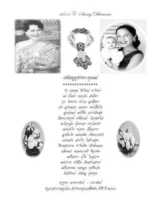 แสงธรรม 2      Saeng Dhamma




             กตัญญูบูชาพระคุณแม่
            ���������������

               รัก ของแม่ ยิ่งใหญ่ หาใดเท่า
             แม่ นั้นเฝ้า คอยวัน อันมีค่า
            ทุก โมงยาม เฝ้ารอ ลูกลืมตา
         วัน ลูกคลอด ออกมา แม่ปลื้มใจ
              ลูกอ้อแอ้ แม่ก็ยิ้ม อย่างอิ่มสุข
         ลืมความทุกข์ เหนื่อยล้า โลกสดใส
           แม่โอบอุ้ม คุ้มครอง ปกป้องภัย
             แม่ห่วงใย ห่วงหา เอื้ออาทร
             ลูกเติบโต แม่ต่อเติม เพิ่มความรัก
             แม่ทอถัก สายใย ใส่คำาสอน
         ยึดหลักธรรม ทำาให้เห็น เป็นขั้นตอน
            กลิ่นขจร หอมความดี ที่ผูกพัน
                  แม่คือพระ ผู้ให้ ใจสว่าง
           แม่นำาทาง นำาชีวิต จิตสร้างสรรค์
            แม่คือพรหม ของลูก ทุกคืนวัน
              นิจนิรันดร์ กตัญญู บูชาคุณ
         ครูยุพา มาตยะขันธ์ : ประพันธ์
ครูอาสาภาคฤดูร้อน วัดไทยกรุงวอชิงตัน, ดี.ซี. ปี ๒๕๕๓
 