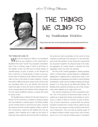 แสงธรรม 3       Saeng Dhamma


                                                   THE THINGS
                                                  WE CLING TO
                                                       by Buddhadasa Bhikkhu
                                             http://www.viet.net/~anson/ebud/budasa-handbook/budasa03.htm




THE THINGS WE CLING TO                                       the world we shall concentrate on the world of living

   W       hat are we clinging to? What is our handhold?
           What we are clinging to is the world itself. In
Buddhism the word “world” has a broader connotation
                                                             creatures, in particular man, because it is man that hap-
                                                             pens to be the problem. In man these five components
                                                             are all present together: his physical body is the mate-
than it has in ordinary usage. It refers to all things, to   rial aggregate; his mental aspect is divisible into four
the totality. It does not refer just to human beings, or     aggregates, which we shall now describe.
celestial beings, or gods, or beasts, or the denizens of         The first of the mental aggregates is feeling (vedana),
hell, or demons, or hungry ghosts, or titans, or any par-    which is of three kinds, namely pleasure or gratification,
ticular realm of existence at all. What the word “world”     displeasure or suffering, and a neutral kind, which is nei-
refers to here is the whole lot taken together. To know      ther pleasure nor displeasure, but which is a kind of feeling
the world is difficult because certain levels of the world   nevertheless. Under normal conditions feelings are always
are concealed. Most of us are familiar with only the         present in us. Every day we are filled with feelings. The
outermost layer or level, the level of relative truth, the   Buddha, then, pointed out feeling as one of the compo-
level corresponding to the intellect of the average man.     nents which together go to make up the man.
For this reason Buddhism teaches us about the world              The second component of mind is perception (san-
at various levels.                                           na). This is the process of becoming aware, similar to
    The Buddha had a method of instruction based on a        waking up as opposed to being sound asleep or uncon-
division of the world into a material or physical aspect     scious, or dead. It refers to memory as well as aware-
and non-material or mental aspect. He further divided        ness of sense impressions, covering both the primary
up the mental world or mind into four parts. Counting        sensation resulting from contact with an object by way
the physical and the mental together makes a total of        of eye, ear, nose, tongue, or body, and the recall of pre-
five components, called by the Buddha the Five Ag-           vious impressions. Thus one may be directly aware of
gregates, which together go to make up the world, in         an object as black or white, long or short, man or beast,
particular living creatures and man himself. In looking at   and so on, or one may be similarly aware in retrospect
 