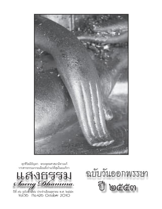 ทุกชีวิตมีปัญหา พระพุทธศาสนามีทางแก้


แสงธรรม                                            ฉบับวันออกพรรษา
    วารสารธรรมะรายเดือนที่เก่าแก่ที่สุดในอเมริกา



Saeng Dhamma                                         ปี ๒๕๕๓
ปีที่ ๓๖ ฉบับที่ ๔๒๖ ประจำาเดือนตุลาคม พ.ศ. ๒๕๕๓
    Vol.36 No.426 October 2010
 