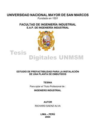 UNIVERSIDAD NACIONAL MAYOR DE SAN MARCOS
                    Fundada en 1551

      FACULTAD DE INGENIERÍA INDUSTRIAL
           E.A.P. DE INGENIERÍA INDUSTRIAL




    ESTUDIO DE PREFACTIBILIDAD PARA LA INSTALACIÓN
             DE UNA PLANTA DE EMBUTIDOS


                           TESINA
             Para optar el Título Profesional de :
                 INGENIERO INDUSTRIAL




                           AUTOR
                  RICHARD SAENZ ALVA


                       LIMA – PERÚ
                          2004
 