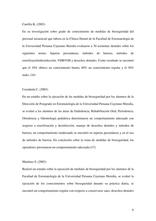 Carrillo K. (2003)

En su investigación sobre grado de conocimiento de medidas de bioseguridad del

personal asistencial que labora en la Clínica Dental de la Facultad de Estomatología de

la Universidad Peruana Cayetano Heredia evaluaron a 30 asistentas dentales sobre los

siguientes   temas:   Injurias   percutáneas,   métodos   de   barrera,   métodos   de

esterilización/desinfección, VHB/VIH y desechos dentales. Como resultado se encontró

que el 10% obtuvo un conocimiento bueno, 60% un conocimiento regular y el 30%

malo. (16)



Castañeda C. (2003)

En un estudio sobre la ejecución de las medidas de bioseguridad por los alumnos de la

Dirección de Postgrado en Estomatología de la Universidad Peruana Cayetano Heredia,

se evaluó a los alumnos de las áreas de Endodoncia, Rehabilitación Oral, Periodoncia,

Ortodoncia y Odontología pediátrica determinaron un comportamiento adecuado con

respecto a esterilización y desinfección, manejo de desechos dentales y métodos de

barrera; un comportamiento inadecuado se encontró en injurias percutáneas y en el uso

de métodos de barrera. En conclusión sobre la toma de medidas de bioseguridad, los

operadores presentaron un comportamiento adecuado.(17)



Martínez S. (2003)

Realizó un estudio sobre la ejecución de medidas de bioseguridad por los alumnos de la

Facultad de Estomatología de la Universidad Peruana Cayetano Heredia, se evaluó la

ejecución de los conocimientos sobre bioseguridad durante su práctica diaria, se

encontró un comportamiento regular con respecto a conservarse sano, desechos dentales




                                                                                     6
 