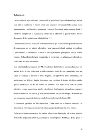 Tuberculosis

La tuberculosis representa una enfermedad de gran interés para el odontólogo ya que

cada año su incidencia es mayor sobre todo en países sub-desarrollados donde existe

pobreza crítica y un bajo nivel económico y cultural. Se trata de poblaciones en donde el

estado no cumple con la vigilancia y control de la infección lo que se traduce en una

decadencia de los servicios de salud pública. (31)

La tuberculosis es una infección bacteriana crónica que se caracteriza por la formación

de granulomas en los tejidos infectados y una hipersensibilidad mediada por células.

Generalmente, la enfermedad se localiza en los pulmones, pero puede afectar a otros

órganos. Si la enfermedad está en actividad y no se trata con eficacia, es habitual que

evolucione llevando a la muerte.

Esta enfermedad es producida por Mycobacterium Tuberculosis. Las micobacterias son

bacilos ácido alcohol resistentes, aerobios estrictos, inmóviles, no esporulados, que son

Gram (+) aunque la tinción es muy irregular. Se reproducen muy lentamente, son

resistentes a los ácidos y álcalis, tienen una gran envoltura de ácidos micólicos, ácidos

grasos ramificados, de 60-80 átomos de carbono. Por fuera de la capa de ácidos

micólicos existen una serie de fenol y glicolípidos. Son bacterias intracelulares, capaces

de vivir dentro de las células, y más concretamente, de los macrófagos, de forma que

son capaces de hacer más lento su metabolismo de forma indefinida. (31)

El reservorio principal de Mycobacterium Tuberculosis es el hombre enfermo. Se

transmite de persona a persona por vía aérea, aunque pueden existir otras formas.

En las secreciones respiratorias, los bacilos tuberculosos forman los núcleos de las gotas

de líquidos expulsadas al toser, estornudar o hablar (gotitas de Pflüge). Estas gotas se




                                                                                       16
 