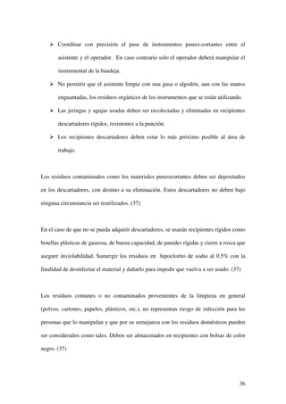 Coordinar con precisión el pase de instrumentos punzo-cortantes entre el

       asistente y el operador. En caso contrario solo el operador deberá manipular el

       instrumental de la bandeja.

       No permitir que el asistente limpie con una gasa o algodón, aun con las manos

       enguantadas, los residuos orgánicos de los instrumentos que se están utilizando.

       Las jeringas y agujas usadas deben ser recolectadas y eliminadas en recipientes

       descartadores rígidos, resistentes a la punción.

       Los recipientes descartadores deben estar lo más próximo posible al área de

       trabajo.



Los residuos contaminados como los materiales punzocortantes deben ser depositados

en los descartadores, con destino a su eliminación. Estos descartadores no deben bajo

ninguna circunstancia ser reutilizados. (37)



En el caso de que no se pueda adquirir descartadores, se usarán recipientes rígidos como

botellas plásticas de gaseosa, de buena capacidad, de paredes rígidas y cierre a rosca que

asegure inviolabilidad. Sumergir los residuos en hipoclorito de sodio al 0.5% con la

finalidad de desinfectar el material y dañarlo para impedir que vuelva a ser usado. (37)



Los residuos comunes o no contaminados provenientes de la limpieza en general

(polvos, cartones, papeles, plásticos, etc.), no representan riesgo de infección para las

personas que lo manipulan y que por su semejanza con los residuos domésticos pueden

ser considerados como tales. Deben ser almacenados en recipientes con bolsas de color

negro. (37)




                                                                                       36
 