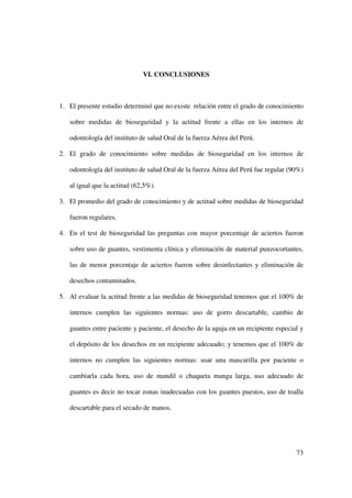 VI. CONCLUSIONES



1. El presente estudio determinó que no existe relación entre el grado de conocimiento

   sobre medidas de bioseguridad y la actitud frente a ellas en los internos de

   odontología del instituto de salud Oral de la fuerza Aérea del Perú.

2. El grado de conocimiento sobre medidas de bioseguridad en los internos de

   odontología del instituto de salud Oral de la fuerza Aérea del Perú fue regular (90%)

   al igual que la actitud (62,5%).

3. El promedio del grado de conocimiento y de actitud sobre medidas de bioseguridad

   fueron regulares.

4. En el test de bioseguridad las preguntas con mayor porcentaje de aciertos fueron

   sobre uso de guantes, vestimenta clínica y eliminación de material punzocortantes,

   las de menor porcentaje de aciertos fueron sobre desinfectantes y eliminación de

   desechos contaminados.

5. Al evaluar la actitud frente a las medidas de bioseguridad tenemos que el 100% de

   internos cumplen las siguientes normas: uso de gorro descartable, cambio de

   guantes entre paciente y paciente, el desecho de la aguja en un recipiente especial y

   el depósito de los desechos en un recipiente adecuado; y tenemos que el 100% de

   internos no cumplen las siguientes normas: usar una mascarilla por paciente o

   cambiarla cada hora, uso de mandil o chaqueta manga larga, uso adecuado de

   guantes es decir no tocar zonas inadecuadas con los guantes puestos, uso de toalla

   descartable para el secado de manos.




                                                                                     73
 