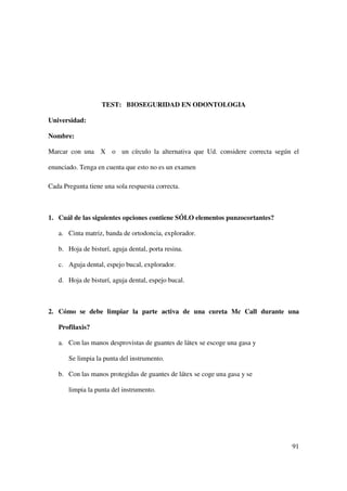 TEST: BIOSEGURIDAD EN ODONTOLOGIA

Universidad:

Nombre:

Marcar con una X o un círculo la alternativa que Ud. considere correcta según el

enunciado. Tenga en cuenta que esto no es un examen

Cada Pregunta tiene una sola respuesta correcta.



1. Cuál de las siguientes opciones contiene SÓLO elementos punzocortantes?

   a. Cinta matriz, banda de ortodoncia, explorador.

   b. Hoja de bisturí, aguja dental, porta resina.

   c. Aguja dental, espejo bucal, explorador.

   d. Hoja de bisturí, aguja dental, espejo bucal.



2. Cómo se debe limpiar la parte activa de una cureta Mc Call durante una

   Profilaxis?

   a. Con las manos desprovistas de guantes de látex se escoge una gasa y

       Se limpia la punta del instrumento.

   b. Con las manos protegidas de guantes de látex se coge una gasa y se

       limpia la punta del instrumento.




                                                                             91
 