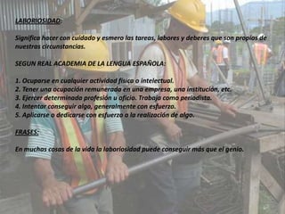 LABORIOSIDAD:

Significa hacer con cuidado y esmero las tareas, labores y deberes que son propios de
nuestras circunstancias.

SEGUN REAL ACADEMIA DE LA LENGUA ESPAÑOLA:

1. Ocuparse en cualquier actividad física o intelectual.
2. Tener una ocupación remunerada en una empresa, una institución, etc.
3. Ejercer determinada profesión u oficio. Trabaja como periodista.
4. Intentar conseguir algo, generalmente con esfuerzo.
5. Aplicarse o dedicarse con esfuerzo a la realización de algo.

FRASES:

En muchas cosas de la vida la laboriosidad puede conseguir más que el genio.
 