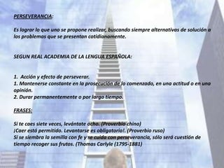 PERSEVERANCIA:

Es lograr lo que uno se propone realizar, buscando siempre alternativas de solución a
los problemas que se presentan cotidianamente.


SEGUN REAL ACADEMIA DE LA LENGUA ESPAÑOLA:


1. Acción y efecto de perseverar.
1. Mantenerse constante en la prosecución de lo comenzado, en una actitud o en una
opinión.
2. Durar permanentemente o por largo tiempo.

FRASES:

Si te caes siete veces, levántate ocho. (Proverbio chino)
¡Caer está permitido. Levantarse es obligatorio!. (Proverbio ruso)
Si se siembra la semilla con fe y se cuida con perseverancia, sólo será cuestión de
tiempo recoger sus frutos. (Thomas Carlyle (1795-1881)
 