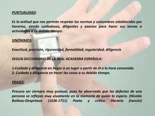 PUNTUALIDAD:

Es la actitud que nos permite respetar las normas y costumbres establecidos por
horarios, siendo cuidadosos, diligentes y exactos para hacer sus tareas o
actividades a su debido tiempo.

SINÓNIMOS:

Exactitud, precisión, rigurosidad, formalidad, regularidad, diligencia

SEGUN DICCIONARIO DE LA REAL ACADEMIA ESPAÑOLA:

1.Cuidado y diligencia en llegar a un lugar o partir de él a la hora convenida.
2. Cuidado y diligencia en hacer las cosas a su debido tiempo.

FRASES:

Procuro ser siempre muy puntual, pues he observado que los defectos de una
persona se reflejan muy vivamente en la memoria de quien la espera. (Nicolás
Boileau-Despréaux (1636-1711) Poeta y crítico literario francés)
 