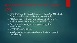 Saudi Aramco: Company General Use
Required Documents For Non Inspect
able:
 MTA (Material Technical Approved from SAPMT which
Prove that this material is non inspect able).
 P.O (Purchase order) along with original copy for
verification or stamped as controlled copy.
 Delivery note along with original copy for
verification.
 MTC(Mill Test Certificate).
 Vendor approval, approved manufacturer is not
mandatory.
 