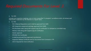 Saudi Aramco: Company General Use
Required Documents For Level. 3.
 For VID:
Includes pre-inspection meetings, one or more unspecified “in progress” surveillance visit/s, all witness and
hold points. Inspection by VID shall be in a regular basis.
 For PID:
1. M.R. (Material Requisition) and it shall be approved from SAIR.
2. IAP (Inspection assignment package approved from SAIR).
3. P.O (Purchase order) along with original copy for verification or stamped as controlled copy.
4. Delivery note along with original copy for verification.
5. Vendor approval.
6. MTC(Mill Test Certificate).
7. It shall be procured from approved manufacturer.
8. Inspection Release Certificate and Qc Documents from Contractor’s TPI.
9. COC if required for more verification.
 