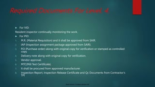 Saudi Aramco: Company General Use
Required Documents For Level. 4.
 For VID:
Resident inspector continually monitoring the work.
 For PID:
1. M.R. (Material Requisition) and it shall be approved from SAIR.
2. IAP (Inspection assignment package approved from SAIR).
3. P.O (Purchase order) along with original copy for verification or stamped as controlled
copy.
4. Delivery note along with original copy for verification.
5. Vendor approval.
6. MTC(Mill Test Certificate).
7. It shall be procured from approved manufacturer.
8. Inspection Report, Inspection Release Certificate and Qc Documents from Contractor’s
TPI
 