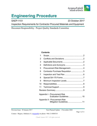 Previous Issue: 30 January 2017 Next Planned Update: 1 November 2020
Page 1 of 11
Contact: Megren, Abdulaziz A. (megraa0a) on phone +966-13-8804510
©Saudi Aramco 2017. All rights reserved.
Engineering Procedure
SAEP-1151 23 October 2017
Inspection Requirements for Contractor Procured Materials and Equipment
Document Responsibility: Project Quality Standards Committee
Contents
1 Scope................................................................2
2 Conflicts and Deviations ...................................2
3 Applicable Documents ......................................2
4 Definitions and Acronyms .................................3
5 Procurement Risk Management........................4
6 Contractor Purchase Requisition ......................5
7 Inspection and Test Plan ..................................6
8 Special SA-175 Forms ......................................7
9 Minimum Inspection Levels...............................7
10 Responsibilities.................................................8
11 Technical Support.............................................9
Revision Summary....................................................9
Appendix I - Procurement Risk
Evaluation Guidelines .........................10
Appendix II - Procurement Risk
Mitigation Guidelines...........................11
 