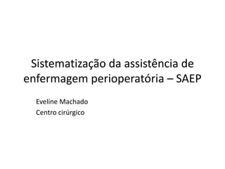 Sistematização da assistência de
enfermagem perioperatória – SAEP
Eveline Machado
Centro cirúrgico
 