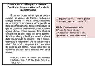 10. Segundo autora, “um dos piores 
crimes que se pode cometer “ é 
A) A falsificação dos remédio. 
B) A venda de narcóticos. 
C) A receita de remédios falsos. 
D) A venda abusiva de remédios. 
 