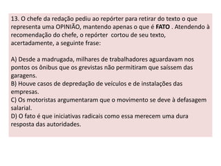 13. O chefe da redação pediu ao repórter para retirar do texto o que 
representa uma OPINIÃO, mantendo apenas o que é FATO . Atendendo à 
recomendação do chefe, o repórter cortou de seu texto, 
acertadamente, a seguinte frase: 
A) Desde a madrugada, milhares de trabalhadores aguardavam nos 
pontos os ônibus que os grevistas não permitiram que saíssem das 
garagens. 
B) Houve casos de depredação de veículos e de instalações das 
empresas. 
C) Os motoristas argumentaram que o movimento se deve à defasagem 
salarial. 
D) O fato é que iniciativas radicais como essa merecem uma dura 
resposta das autoridades. 
 