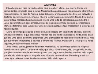 A MENTIRA 
João chegou em casa cansado e disse para a mulher, Maria, que queria tomar um 
banho, jantar e ir direto para a cama. Maria lembrou a João que naquela noite eles tinham 
ficado de jantar na casa de Pedro e Luísa. João deu um tapa na testa, disse um palavrão e 
declarou que de maneira nenhuma, não iria jantar na casa de ninguém. Maria disse que o 
jantar estava marcado há uma semana e seria uma falta de consideração com Pedro e 
Luísa, que afinal eram seus amigos, deixar de ir. João reafirmou que não ia. Encarregou 
Maria de telefonar para Luísa e dar uma desculpa qualquer. Que marcassem o jantar para a 
noite seguinte. 
Maria telefonou para Luísa e disse que João chegara em casa muito abatido, até com 
um pouco de febre, e que ela achava melhor não tirá-lo de casa naquela noite. Luísa disse 
que era uma pena, que tinha preparado uma Blanquette de Veau que era uma beleza, mas 
que tudo bem. Importante é a saúde e é bom não facilitar. Marcaram o jantar para a noite 
seguinte, se João estivesse melhor. 
João tomou banho, jantou e foi deitar. Maria ficou na sala vendo televisão. Ali pelas 
nove bateram na porta. Do quarto, João, que ainda não dormira, deu um gemido. Maria, 
que já estava de camisola, entrou no quarto para pegar seu robe-de-chambre. João sugeriu 
que ela não abrisse a porta. Naquela hora só podia ser um chato. Ele teria que sair da 
cama. Que deixasse bater. Maria concordou. Não abriu a porta. 
 