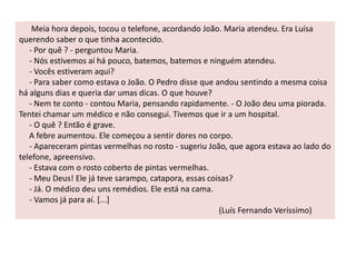 Meia hora depois, tocou o telefone, acordando João. Maria atendeu. Era Luísa 
querendo saber o que tinha acontecido. 
- Por quê ? - perguntou Maria. 
- Nós estivemos aí há pouco, batemos, batemos e ninguém atendeu. 
- Vocês estiveram aqui? 
- Para saber como estava o João. O Pedro disse que andou sentindo a mesma coisa 
há alguns dias e queria dar umas dicas. O que houve? 
- Nem te conto - contou Maria, pensando rapidamente. - O João deu uma piorada. 
Tentei chamar um médico e não consegui. Tivemos que ir a um hospital. 
- O quê ? Então é grave. 
A febre aumentou. Ele começou a sentir dores no corpo. 
- Apareceram pintas vermelhas no rosto - sugeriu João, que agora estava ao lado do 
telefone, apreensivo. 
- Estava com o rosto coberto de pintas vermelhas. 
- Meu Deus! Ele já teve sarampo, catapora, essas coisas? 
- Já. O médico deu uns remédios. Ele está na cama. 
- Vamos já para aí. [...] 
(Luís Fernando Veríssimo) 
 