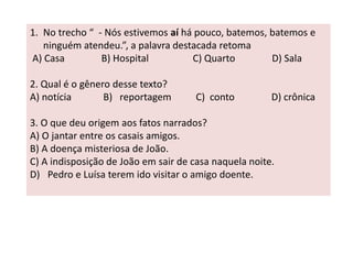 1. No trecho “ - Nós estivemos aí há pouco, batemos, batemos e 
ninguém atendeu.”, a palavra destacada retoma 
A) Casa B) Hospital C) Quarto D) Sala 
2. Qual é o gênero desse texto? 
A) notícia B) reportagem C) conto D) crônica 
3. O que deu origem aos fatos narrados? 
A) O jantar entre os casais amigos. 
B) A doença misteriosa de João. 
C) A indisposição de João em sair de casa naquela noite. 
D) Pedro e Luísa terem ido visitar o amigo doente. 
 