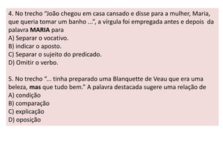 4. No trecho “João chegou em casa cansado e disse para a mulher, Maria, 
que queria tomar um banho ...”, a vírgula foi empregada antes e depois da 
palavra MARIA para 
A) Separar o vocativo. 
B) indicar o aposto. 
C) Separar o sujeito do predicado. 
D) Omitir o verbo. 
5. No trecho “... tinha preparado uma Blanquette de Veau que era uma 
beleza, mas que tudo bem.” A palavra destacada sugere uma relação de 
A) condição 
B) comparação 
C) explicação 
D) oposição 
 