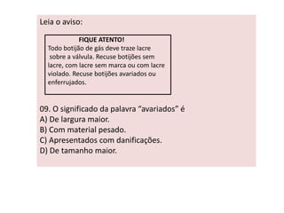 Leia o aviso: 
FIQUE ATENTO! 
Todo botijão de gás deve traze lacre 
sobre a válvula. Recuse botijões sem 
lacre, com lacre sem marca ou com lacre 
violado. Recuse botijões avariados ou 
enferrujados. 
09. O significado da palavra “avariados” é 
A) De largura maior. 
B) Com material pesado. 
C) Apresentados com danificações. 
D) De tamanho maior. 
 