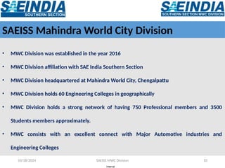 Internal
10/18/2024 SAEISS MWC Division 10
SAEISS Mahindra World City Division
• MWC Division was established in the year 2016
• MWC Division affiliation with SAE India Southern Section
• MWC Division headquartered at Mahindra World City, Chengalpattu
• MWC Division holds 60 Engineering Colleges in geographically
• MWC Division holds a strong network of having 750 Professional members and 3500
Students members approximately.
• MWC consists with an excellent connect with Major Automotive industries and
Engineering Colleges
 