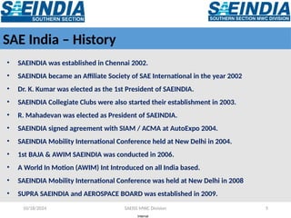 Internal
10/18/2024 SAEISS MWC Division 5
SAE India – History
• SAEINDIA was established in Chennai 2002.
• SAEINDIA became an Affiliate Society of SAE International in the year 2002
• Dr. K. Kumar was elected as the 1st President of SAEINDIA.
• SAEINDIA Collegiate Clubs were also started their establishment in 2003.
• R. Mahadevan was elected as President of SAEINDIA.
• SAEINDIA signed agreement with SIAM / ACMA at AutoExpo 2004.
• SAEINDIA Mobility International Conference held at New Delhi in 2004.
• 1st BAJA & AWIM SAEINDIA was conducted in 2006.
• A World In Motion (AWIM) Int Introduced on all India based.
• SAEINDIA Mobility International Conference was held at New Delhi in 2008
• SUPRA SAEINDIA and AEROSPACE BOARD was established in 2009.
 