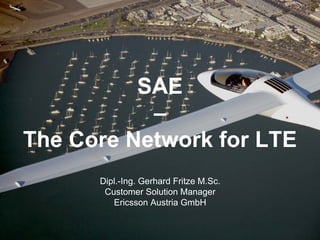 SAE
           –
The Core Network for LTE
      Dipl.-Ing. Gerhard Fritze M.Sc.
       Customer Solution Manager
         Ericsson Austria GmbH
 