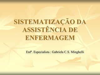 SISTEMATIZAÇÃO DA
ASSISTÊNCIA DE
ENFERMAGEM
Enfª. Especialista : Gabriela C.S. Minghelli
 