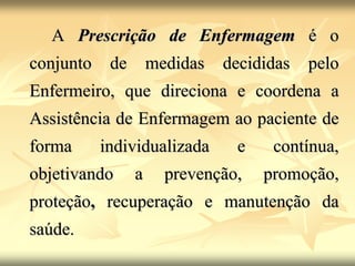 A Prescrição de Enfermagem é o
conjunto de medidas decididas pelo
Enfermeiro, que direciona e coordena a
Assistência de Enfermagem ao paciente de
forma individualizada e contínua,
objetivando a prevenção, promoção,
proteção, recuperação e manutenção da
saúde.
 
