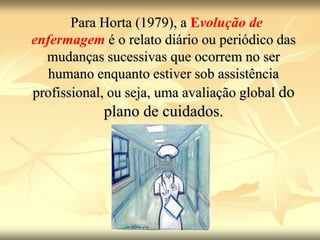 Para Horta (1979), a Evolução de
enfermagem é o relato diário ou periódico das
mudanças sucessivas que ocorrem no ser
humano enquanto estiver sob assistência
profissional, ou seja, uma avaliação global do
plano de cuidados.
 