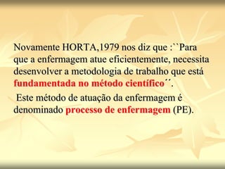 Novamente HORTA,1979 nos diz que :``Para
que a enfermagem atue eficientemente, necessita
desenvolver a metodologia de trabalho que está
fundamentada no método científico´´.
Este método de atuação da enfermagem é
denominado processo de enfermagem (PE).
 