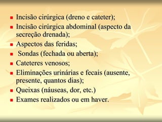  Incisão cirúrgica (dreno e cateter);
 Incisão cirúrgica abdominal (aspecto da
secreção drenada);
 Aspectos das feridas;
 Sondas (fechada ou aberta);
 Cateteres venosos;
 Eliminações urinárias e fecais (ausente,
presente, quantos dias);
 Queixas (náuseas, dor, etc.)
 Exames realizados ou em haver.
 