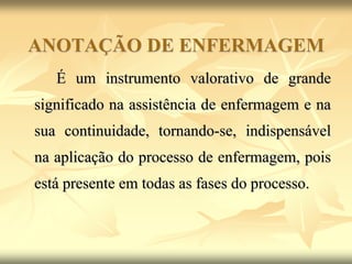 ANOTAÇÃO DE ENFERMAGEM
É um instrumento valorativo de grande
significado na assistência de enfermagem e na
sua continuidade, tornando-se, indispensável
na aplicação do processo de enfermagem, pois
está presente em todas as fases do processo.
 