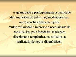 A quantidade e principalmente a qualidade
das anotações de enfermagem, desperta em
outros profissionais da equipe
multiprofissional o interesse e necessidade de
consultá-las, pois fornecem bases para
direcionar a terapêutica, os cuidados, a
realização de novos diagnósticos.
 